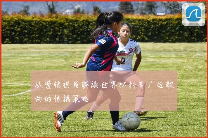 从营销视角解读世界杯抖音广告歌曲的传播策略