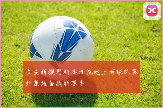 国安新援恩科洛洛抵达上海球队苏州集结备战新赛季