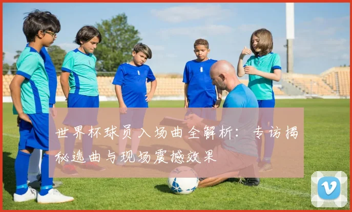 世界杯球员入场曲全解析:专访揭秘选曲与现场震撼效果