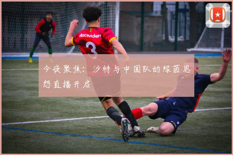 今夜聚焦：沙特与中国队的绿茵恩怨直播开启