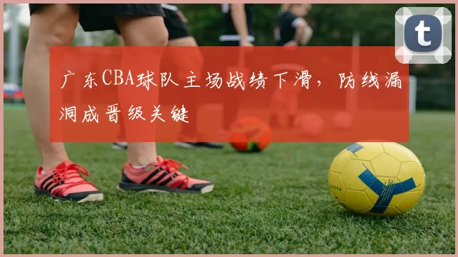 广东CBA球队主场战绩下滑，防线漏洞成晋级关键