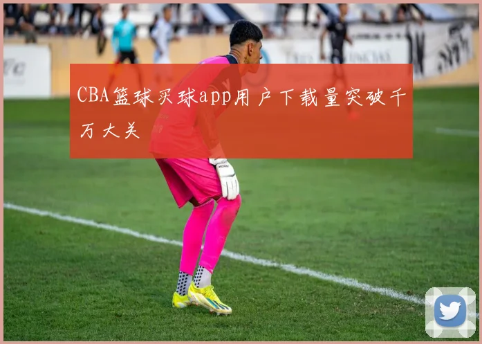 CBA篮球买球app用户下载量突破千万大关