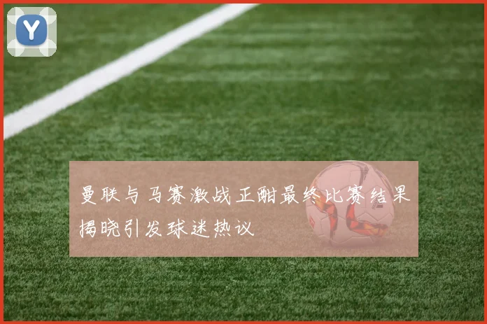 曼联与马赛激战正酣最终比赛结果揭晓引发球迷热议