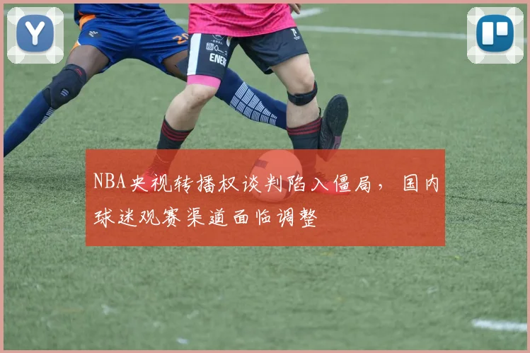NBA央视转播权谈判陷入僵局,国内球迷观赛渠道面临调整