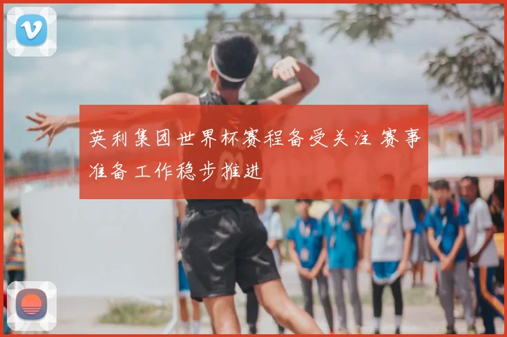 英利集团世界杯赛程备受关注 赛事准备工作稳步推进