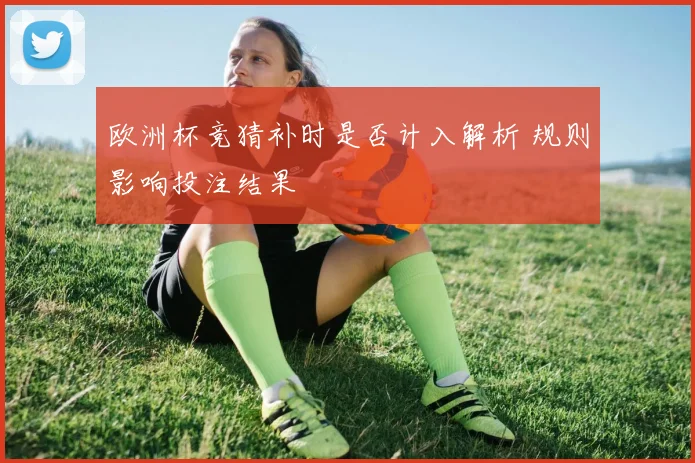 欧洲杯竞猜补时是否计入解析 规则影响投注结果