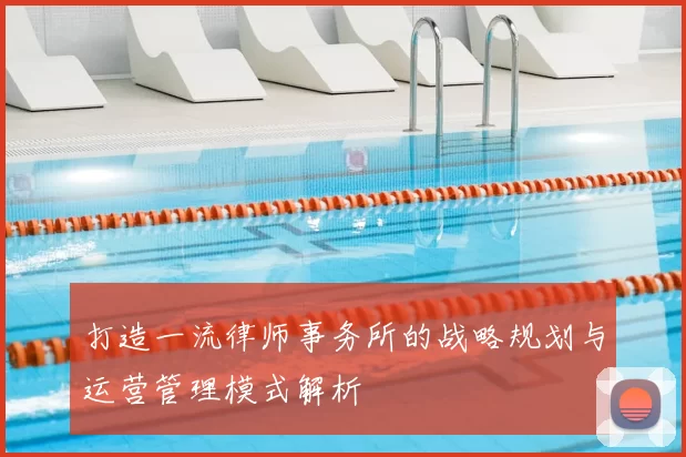 打造一流律师事务所的战略规划与运营管理模式解析