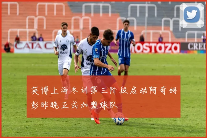 英博上海冬训第三阶段启动阿奇姆彭昨晚正式加盟球队