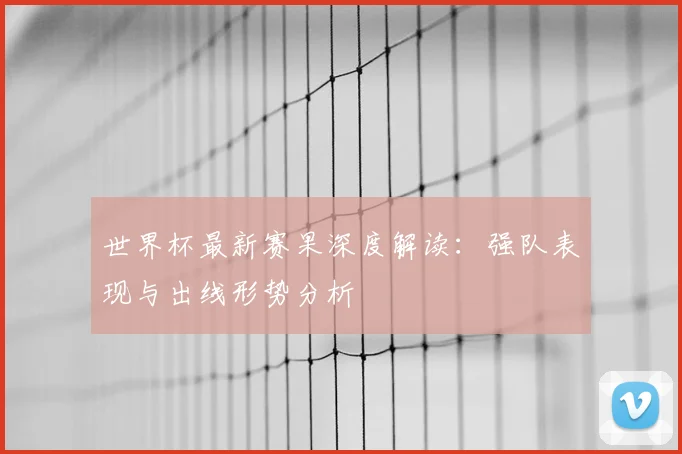世界杯最新赛果深度解读：强队表现与出线形势分析