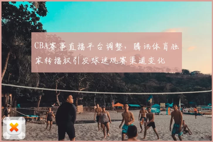 CBA赛事直播平台调整，腾讯体育独家转播权引发球迷观赛渠道变化