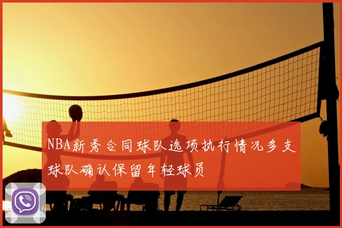 NBA新秀合同球队选项执行情况多支球队确认保留年轻球员