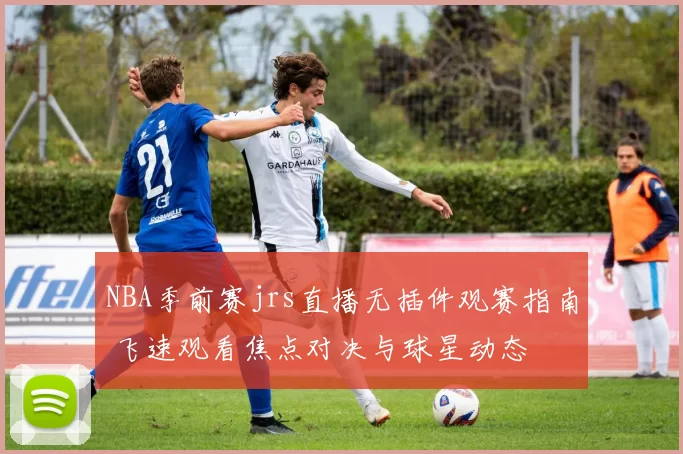 NBA季前赛jrs直播无插件观赛指南 飞速观看焦点对决与球星动态
