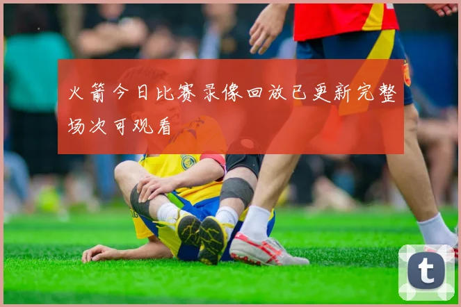 火箭今日比赛录像回放已更新完整场次可观看