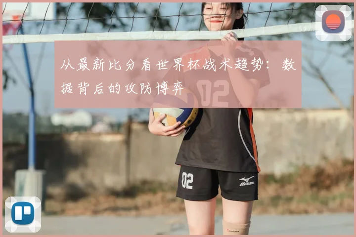从最新比分看世界杯战术趋势：数据背后的攻防博弈