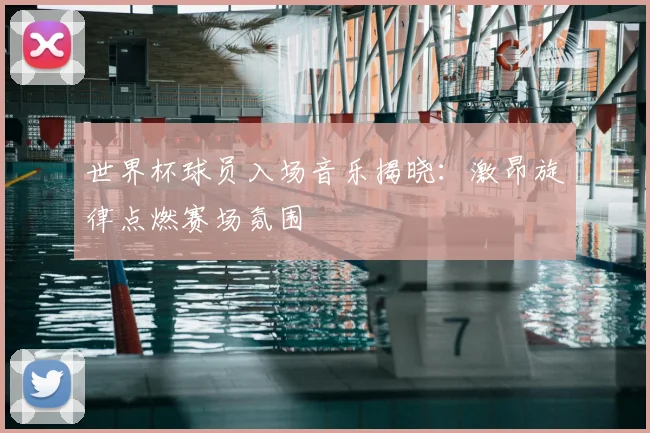 世界杯球员入场音乐揭晓:激昂旋律点燃赛场氛围