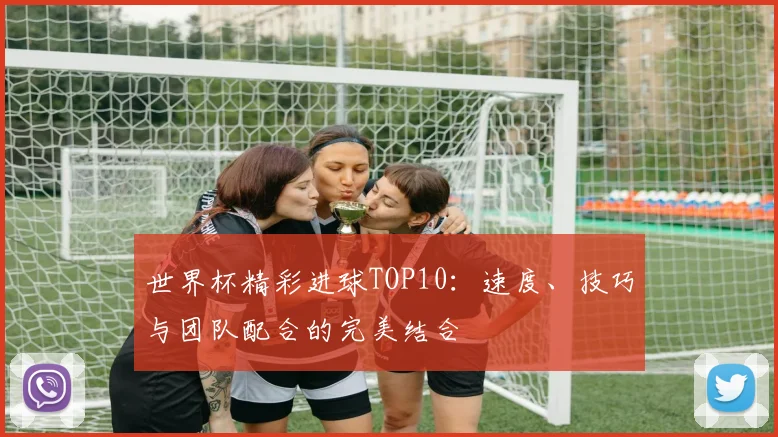 世界杯精彩进球TOP10:速度、技巧与团队配合的完美结合