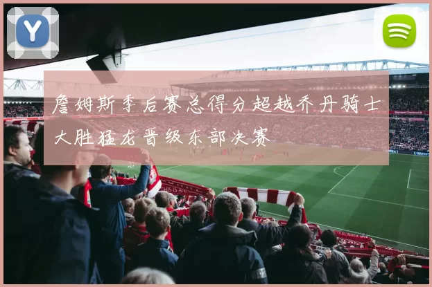 詹姆斯季后赛总得分超越乔丹骑士大胜猛龙晋级东部决赛