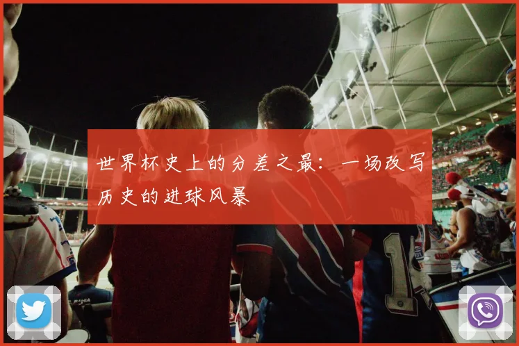 世界杯史上的分差之最：一场改写历史的进球风暴
