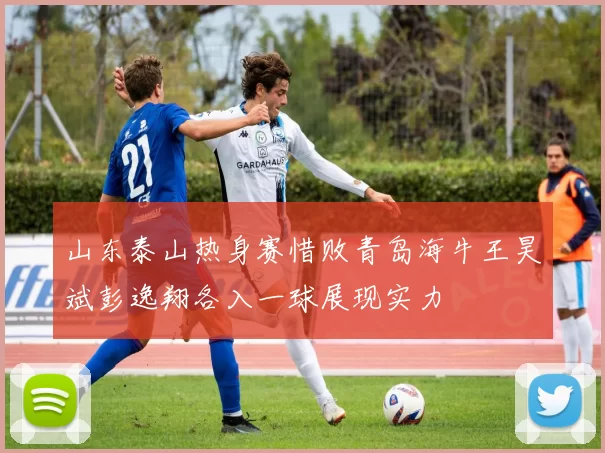 山东泰山热身赛惜败青岛海牛王昊斌彭逸翔各入一球展现实力