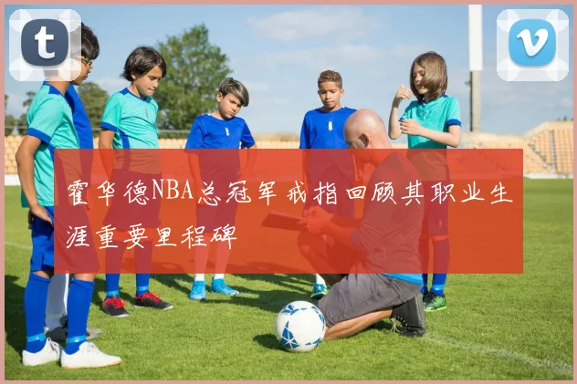 霍华德NBA总冠军戒指回顾其职业生涯重要里程碑