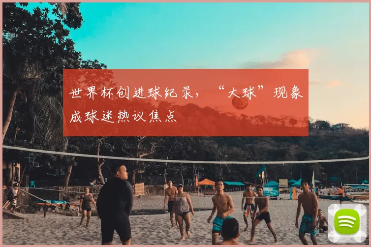 世界杯创进球纪录，“大球”现象成球迷热议焦点