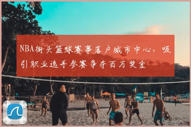 NBA街头篮球赛事落户城市中心,吸引职业选手参赛争夺百万奖金
