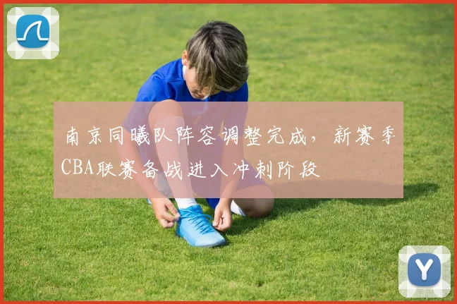 南京同曦队阵容调整完成,新赛季CBA联赛备战进入冲刺阶段