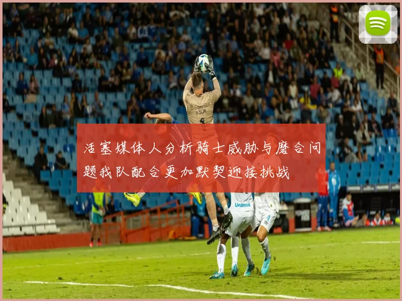 活塞媒体人分析骑士威胁与磨合问题我队配合更加默契迎接挑战