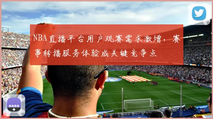 NBA直播平台用户观赛需求激增，赛事转播服务体验成关键竞争点