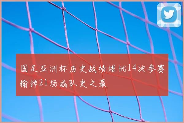 国足亚洲杯历史战绩堪忧14次参赛输掉21场成队史之最